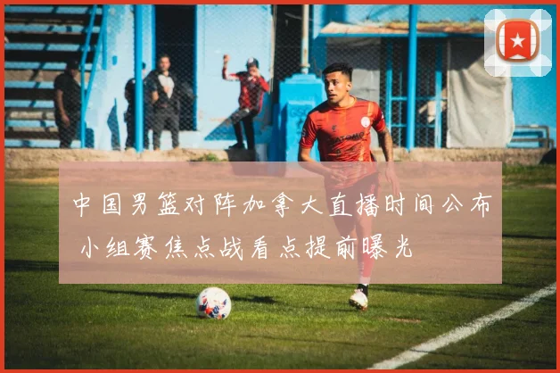 中国男篮对阵加拿大直播时间公布 小组赛焦点战看点提前曝光