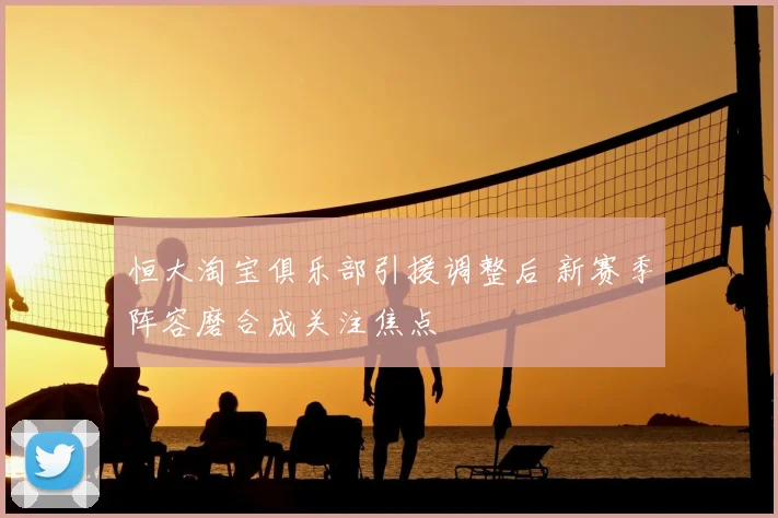 恒大淘宝俱乐部引援调整后 新赛季阵容磨合成关注焦点