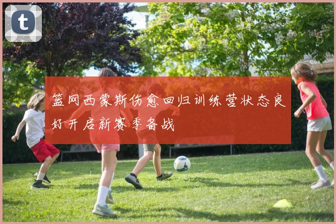 篮网西蒙斯伤愈回归训练营状态良好开启新赛季备战