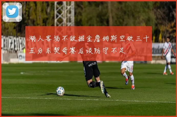 湖人客场不敌掘金詹姆斯空砍三十五分东契奇赛后谈防守不足