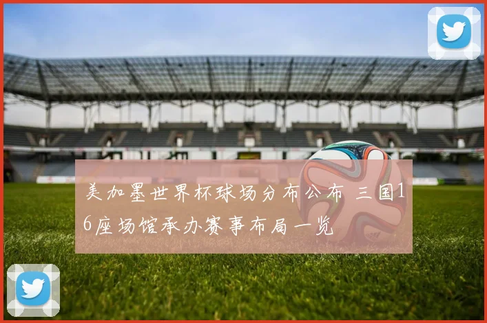 美加墨世界杯球场分布公布 三国16座场馆承办赛事布局一览
