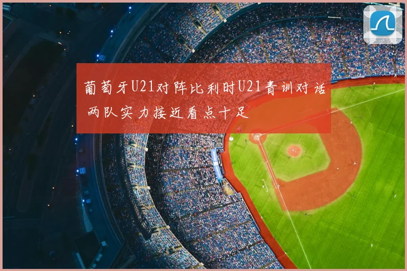 葡萄牙U21对阵比利时U21青训对话 两队实力接近看点十足