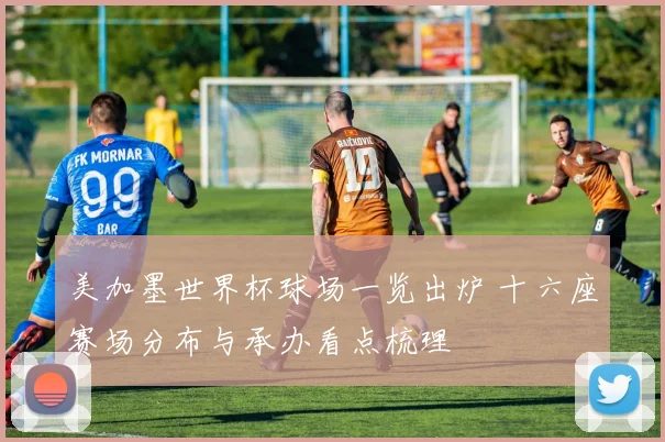 美加墨世界杯球场一览出炉 十六座赛场分布与承办看点梳理