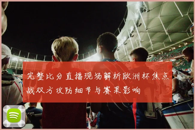 完整比分直播现场解析欧洲杯焦点战双方攻防细节与赛果影响