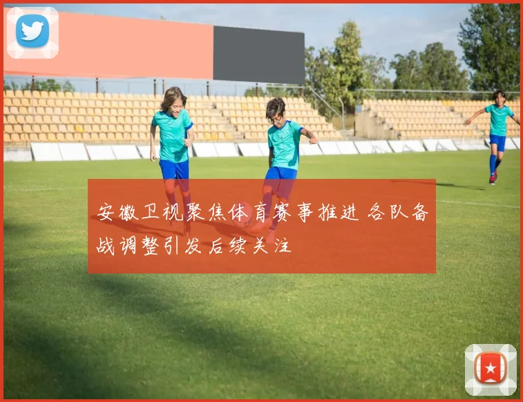 安徽卫视聚焦体育赛事推进 各队备战调整引发后续关注