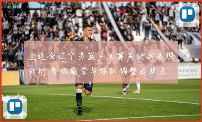 全运会辽宁男篮半决赛关键战表现分析 晋级前景与球队调整成焦点