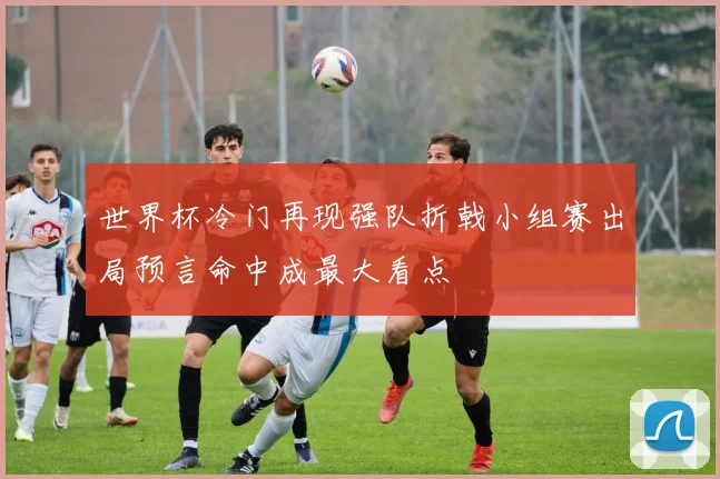 世界杯冷门再现强队折戟小组赛出局预言命中成最大看点