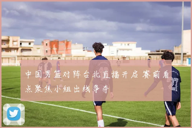 中国男篮对阵台北直播开启 赛前看点聚焦小组出线争夺