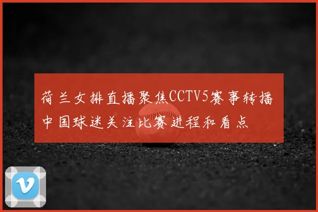 荷兰女排直播聚焦CCTV5赛事转播 中国球迷关注比赛进程和看点