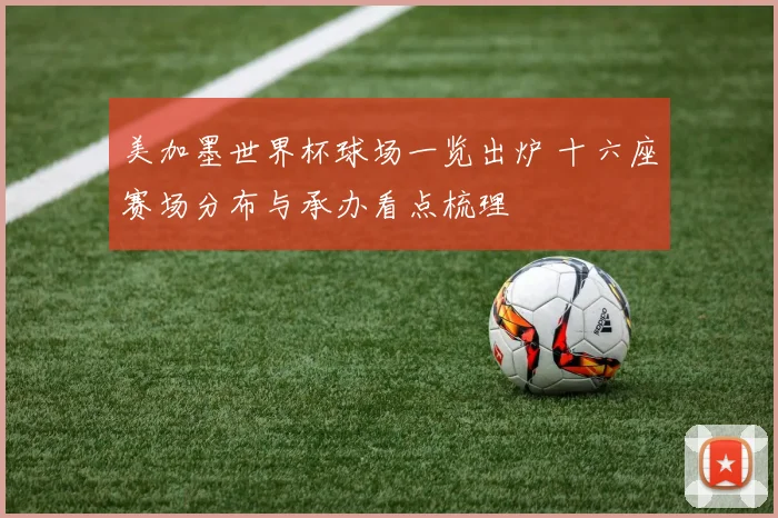 美加墨世界杯球场一览出炉 十六座赛场分布与承办看点梳理