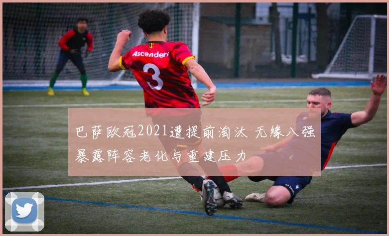 巴萨欧冠2021遭提前淘汰 无缘八强暴露阵容老化与重建压力