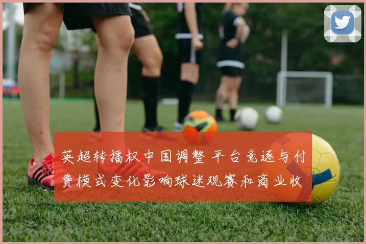 英超转播权中国调整 平台竞逐与付费模式变化影响球迷观赛和商业收益