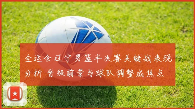 全运会辽宁男篮半决赛关键战表现分析 晋级前景与球队调整成焦点