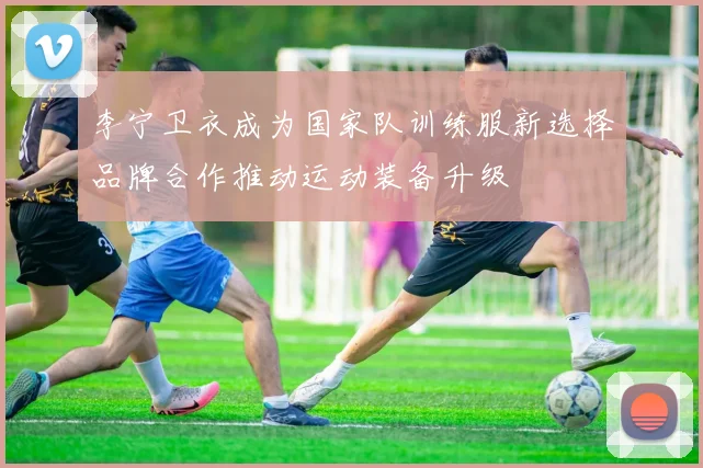 李宁卫衣成为国家队训练服新选择品牌合作推动运动装备升级
