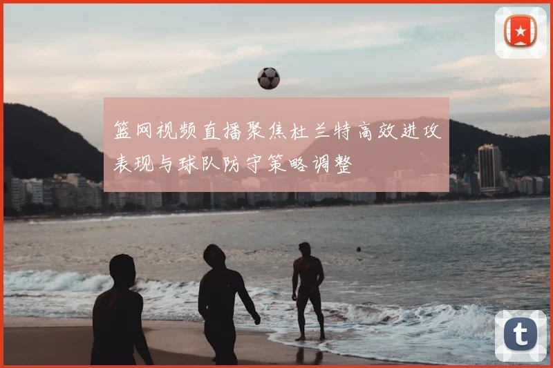 篮网视频直播聚焦杜兰特高效进攻表现与球队防守策略调整