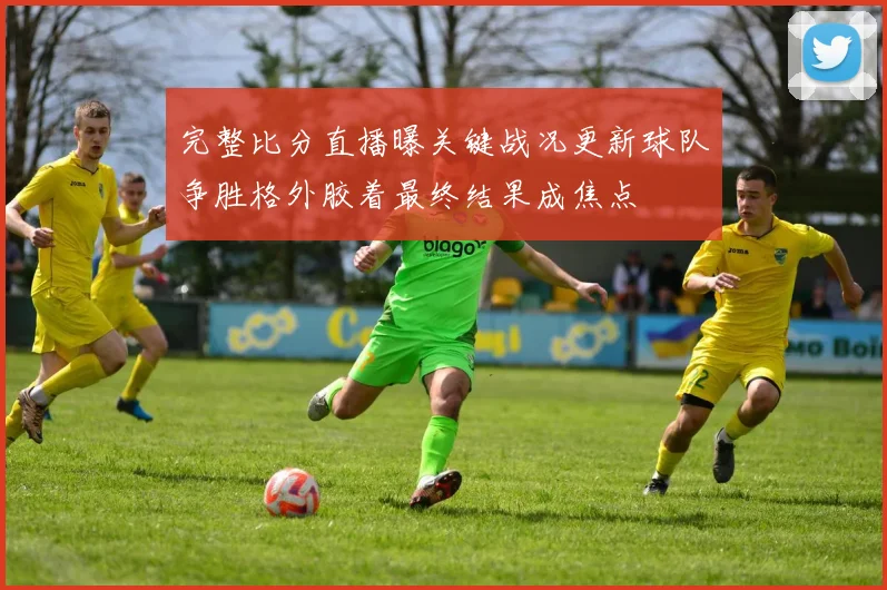 完整比分直播曝关键战况更新球队争胜格外胶着最终结果成焦点