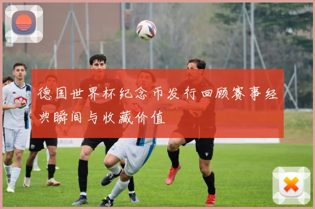 德国世界杯纪念币发行回顾赛事经典瞬间与收藏价值