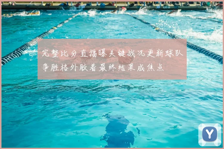 完整比分直播曝关键战况更新球队争胜格外胶着最终结果成焦点