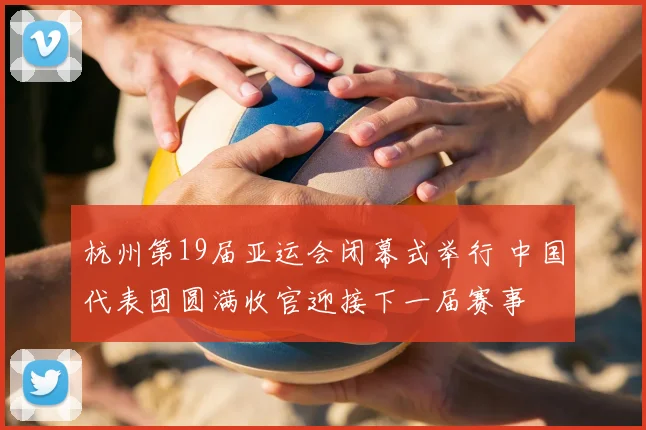 杭州第19届亚运会闭幕式举行 中国代表团圆满收官迎接下一届赛事
