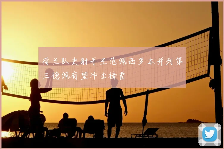 荷兰队史射手王范佩西罗本并列第三德佩有望冲击榜首