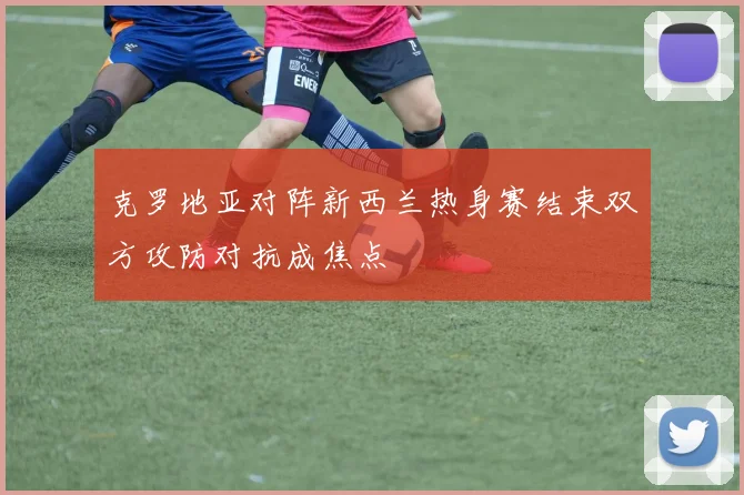 克罗地亚对阵新西兰热身赛结束双方攻防对抗成焦点