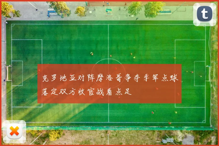 克罗地亚对阵摩洛哥争夺季军点球落定双方收官战看点足