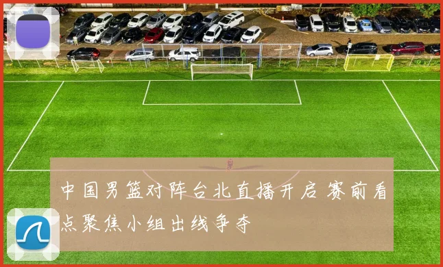 中国男篮对阵台北直播开启 赛前看点聚焦小组出线争夺