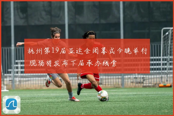 杭州第19届亚运会闭幕式今晚举行 现场将发布下届承办线索
