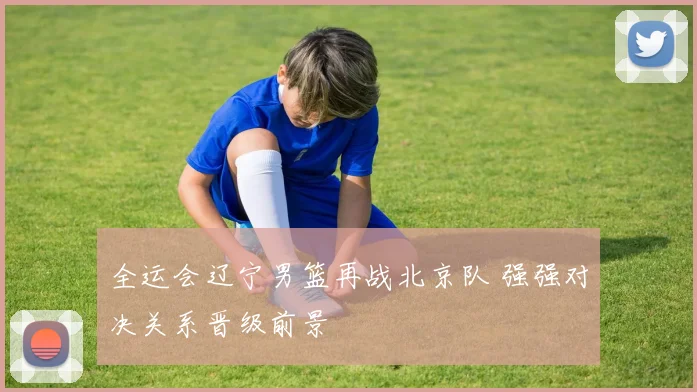 全运会辽宁男篮再战北京队 强强对决关系晋级前景