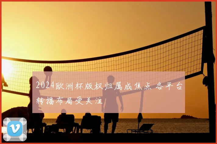 2024欧洲杯版权归属成焦点 各平台转播布局受关注