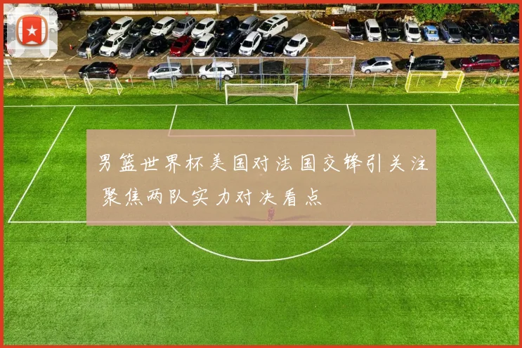 男篮世界杯美国对法国交锋引关注 聚焦两队实力对决看点