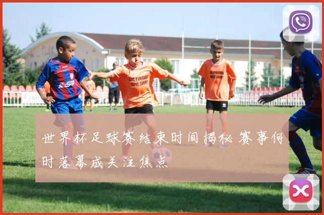 世界杯足球赛结束时间揭秘 赛事何时落幕成关注焦点